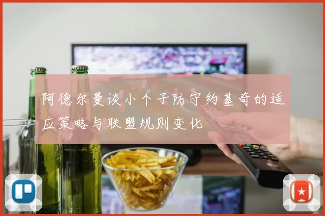 阿德尔曼谈小个子防守约基奇的适应策略与联盟规则变化